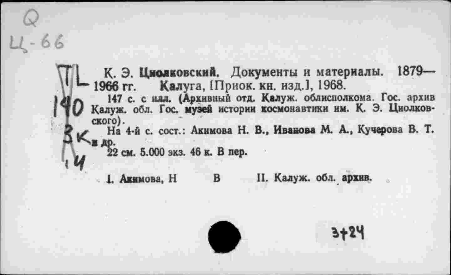 ﻿1'71	К. Э. Циолковский. Документы и материалы. 1879—
*“• 1966 гг. Калуга, [Приок. кн. изд.], 1968.
Л л 147 с. с ш. (Архивный отд. Калуж. облисполкома. Гос. архив Калуж. обл. Гос. музей истории космонавтики им. К. Э. Циолков-схого).
9 На 4-й с. сост.: Акимова Н. В., Иванова М. А., Кучерова В. Т. К'"Ж др.
,	22 см. 5.000 экз. 46 к. В пер.
«И
1. Акимова, Н В II. Калуж. обл. архив.
